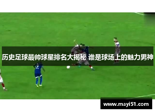 历史足球最帅球星排名大揭秘 谁是球场上的魅力男神