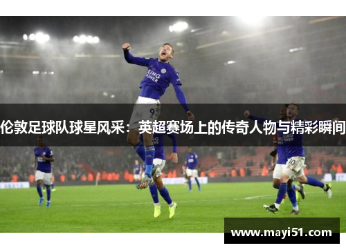 伦敦足球队球星风采：英超赛场上的传奇人物与精彩瞬间