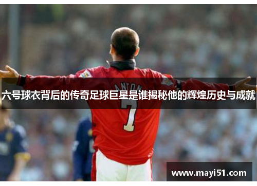 六号球衣背后的传奇足球巨星是谁揭秘他的辉煌历史与成就
